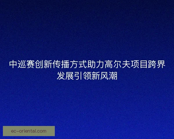 中巡赛创新传播方式助力高尔夫项目跨界发展引领新风潮