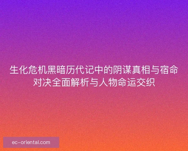 生化危机黑暗历代记中的阴谋真相与宿命对决全面解析与人物命运交织