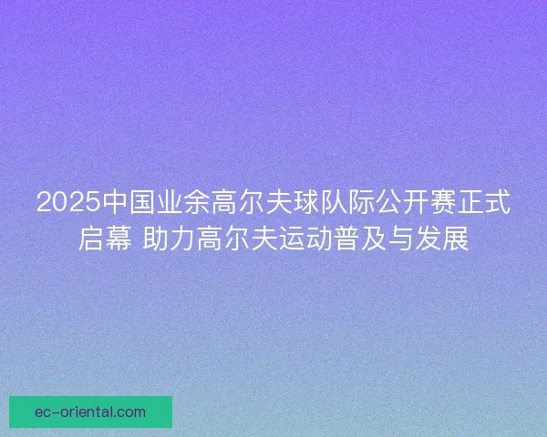 2025中国业余高尔夫球队际公开赛正式启幕 助力高尔夫运动普及与发展