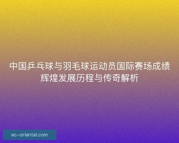 中国乒乓球与羽毛球运动员国际赛场成绩辉煌发展历程与传奇解析
