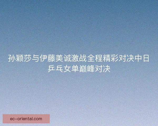 孙颖莎与伊藤美诚激战全程精彩对决中日乒乓女单巅峰对决